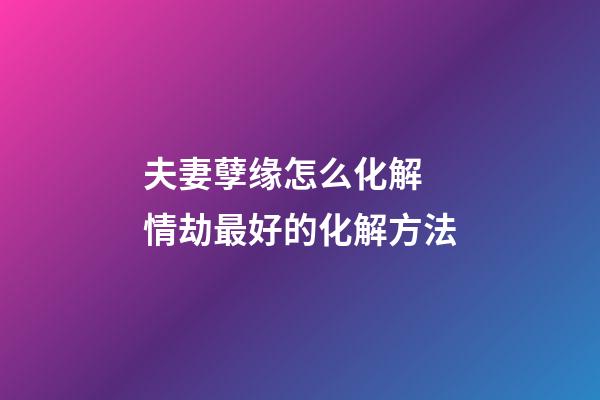 夫妻孽缘怎么化解 情劫最好的化解方法
